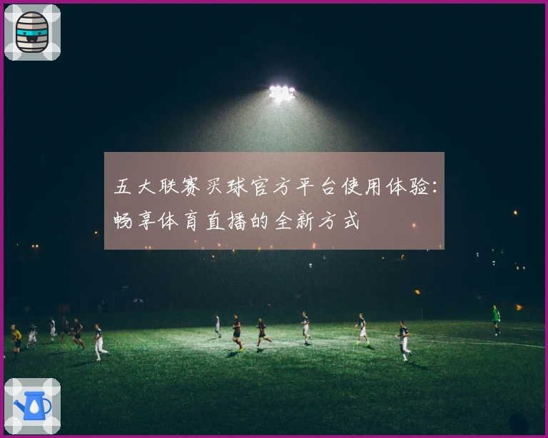 五大联赛买球官方平台使用体验：畅享体育直播的全新方式