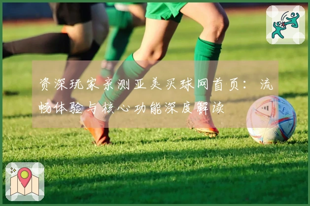 资深玩家亲测亚美买球网首页：流畅体验与核心功能深度解读