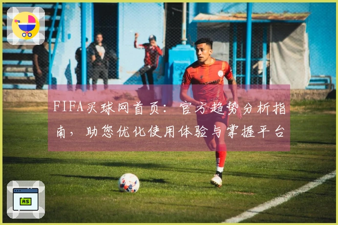 FIFA买球网首页：官方趋势分析指南，助您优化使用体验与掌握平台动态